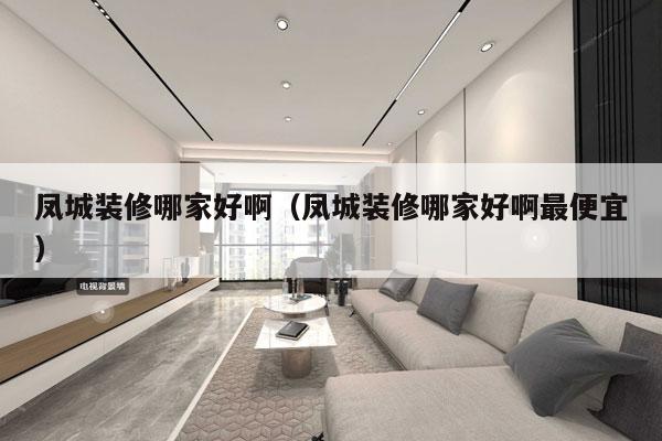 凤城装修哪家好啊（凤城装修哪家好啊最便宜）