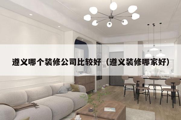 遵义哪个装修公司比较好（遵义装修哪家好）