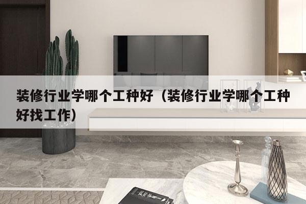 装修行业学哪个工种好（装修行业学哪个工种好找工作）