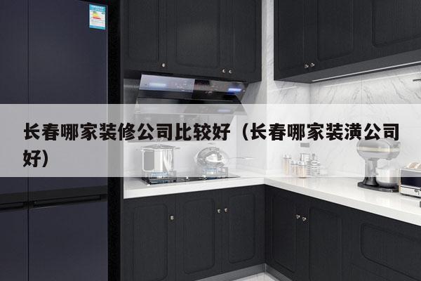长春哪家装修公司比较好（长春哪家装潢公司好）