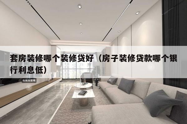 套房装修哪个装修贷好（房子装修贷款哪个银行利息低）