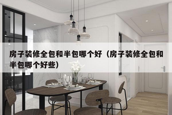房子装修全包和半包哪个好（房子装修全包和半包哪个好些）