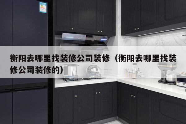 衡阳去哪里找装修公司装修（衡阳去哪里找装修公司装修的）