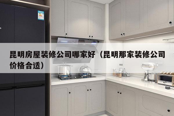 昆明房屋装修公司哪家好（昆明那家装修公司价格合适）