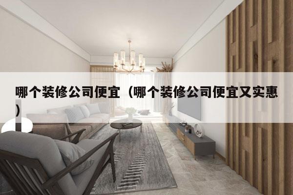 哪个装修公司便宜（哪个装修公司便宜又实惠）