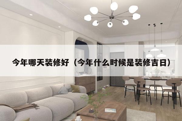 今年哪天装修好（今年什么时候是装修吉日）