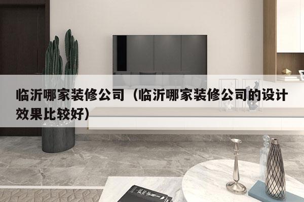 临沂哪家装修公司（临沂哪家装修公司的设计效果比较好）