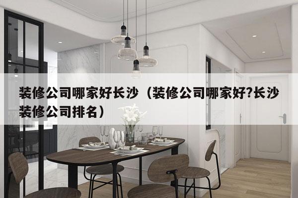 装修公司哪家好长沙（装修公司哪家好?长沙装修公司排名）