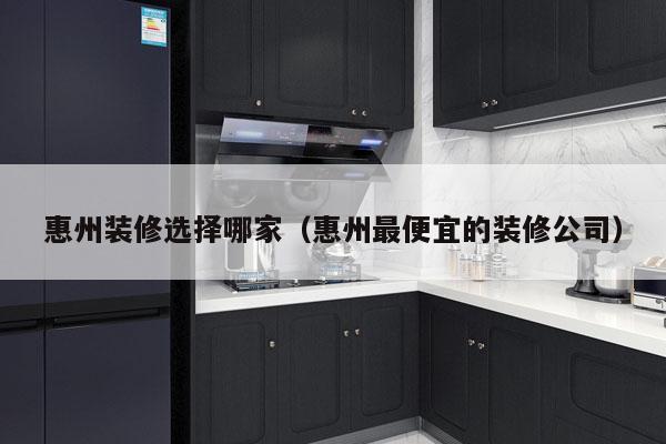 惠州装修选择哪家（惠州最便宜的装修公司）