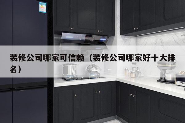 装修公司哪家可信赖（装修公司哪家好十大排名）
