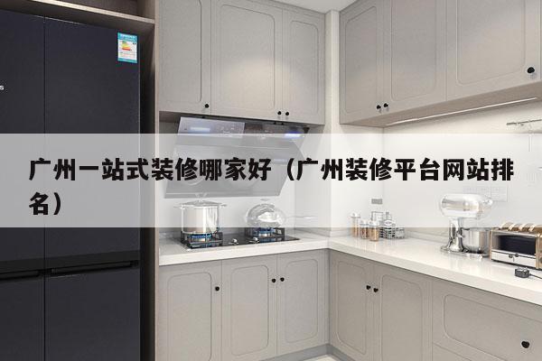 广州一站式装修哪家好（广州装修平台网站排名）