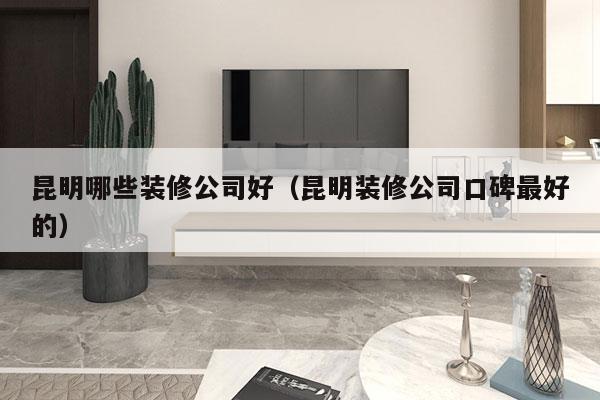 昆明哪些装修公司好（昆明装修公司口碑最好的）