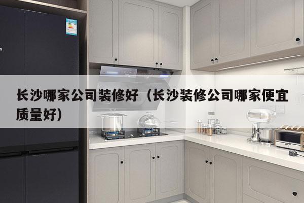 长沙哪家公司装修好（长沙装修公司哪家便宜质量好）