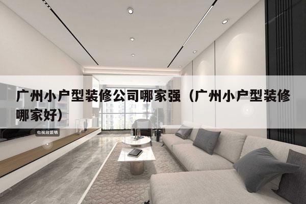 广州小户型装修公司哪家强（广州小户型装修哪家好）