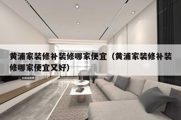 黄浦家装修补装修哪家便宜（黄浦家装修补装修哪家便宜又好）