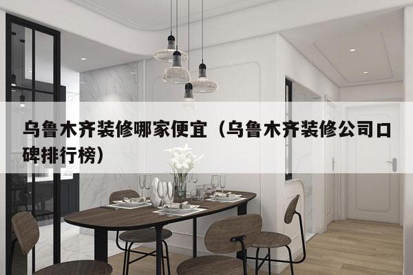 乌鲁木齐装修哪家便宜（乌鲁木齐装修公司口碑排行榜）