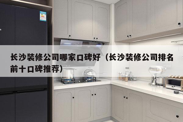 长沙装修公司哪家口碑好（长沙装修公司排名前十口碑推荐）
