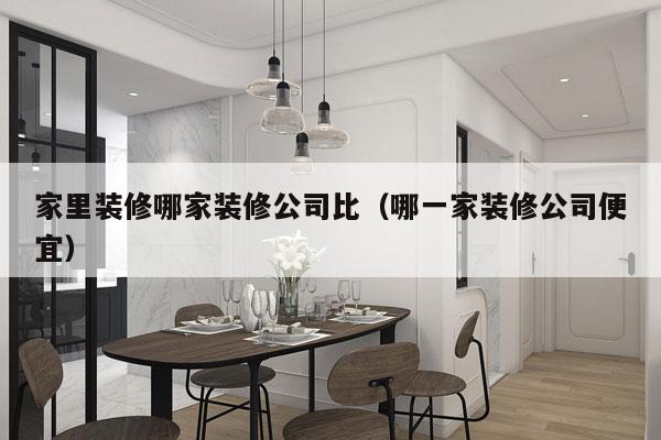 家里装修哪家装修公司比（哪一家装修公司便宜）