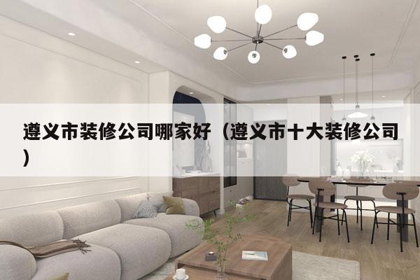 遵义市装修公司哪家好（遵义市十大装修公司）