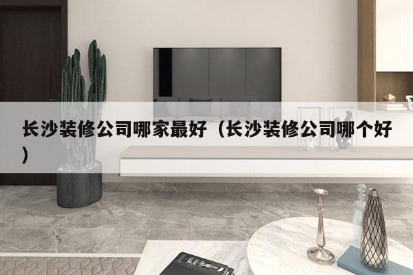 长沙装修公司哪家最好（长沙装修公司哪个好）
