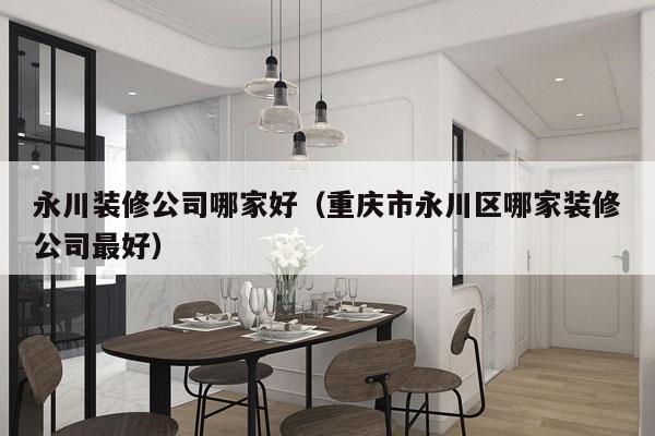 永川装修公司哪家好（重庆市永川区哪家装修公司最好）