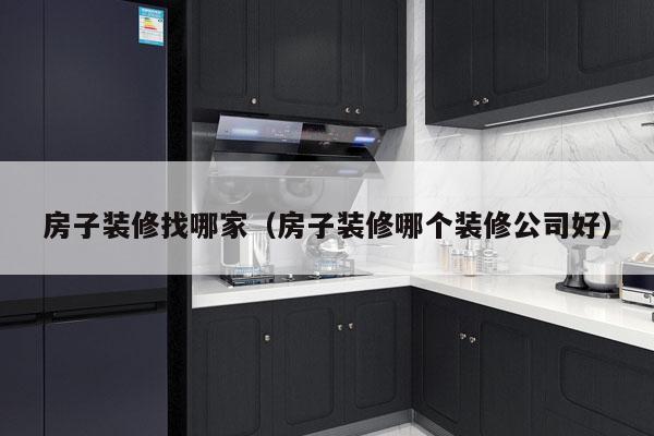 房子装修找哪家（房子装修哪个装修公司好）