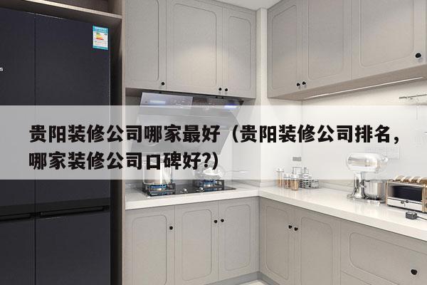 贵阳装修公司哪家最好（贵阳装修公司排名,哪家装修公司口碑好?）