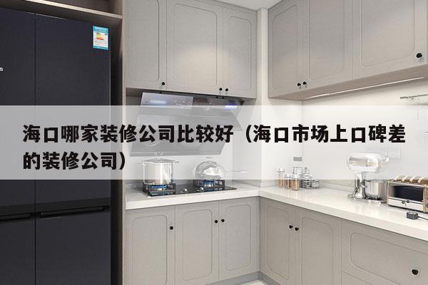 海口哪家装修公司比较好（海口市场上口碑差的装修公司）