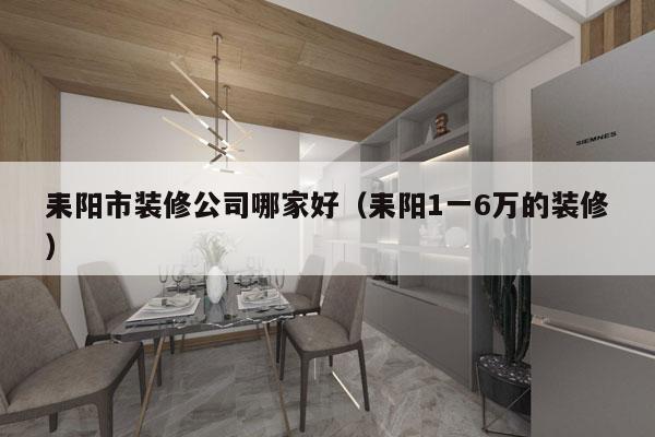 耒阳市装修公司哪家好（耒阳1一6万的装修）