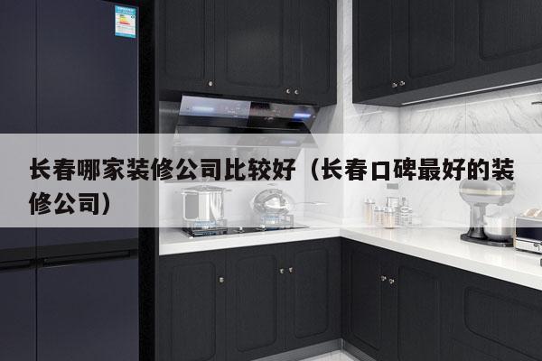 长春哪家装修公司比较好（长春口碑最好的装修公司）
