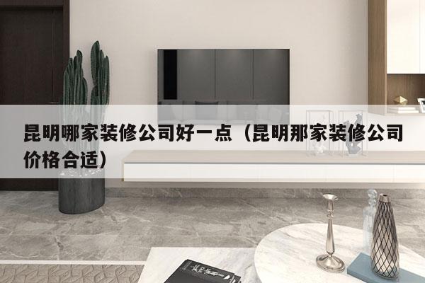 昆明哪家装修公司好一点（昆明那家装修公司价格合适）